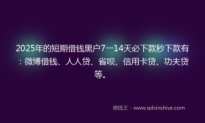 2025年的短期借钱黑户7一14天必下款秒下款有：微博借钱、人人贷、省呗、信用卡贷、功夫贷等。