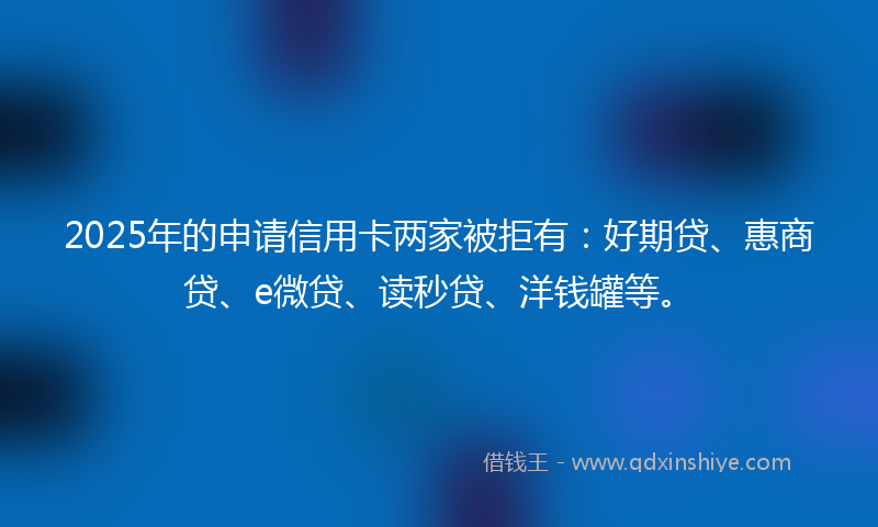 2025年的申请信用卡两家被拒有：好期贷、惠商贷、e微贷、读秒贷、洋钱罐等。
