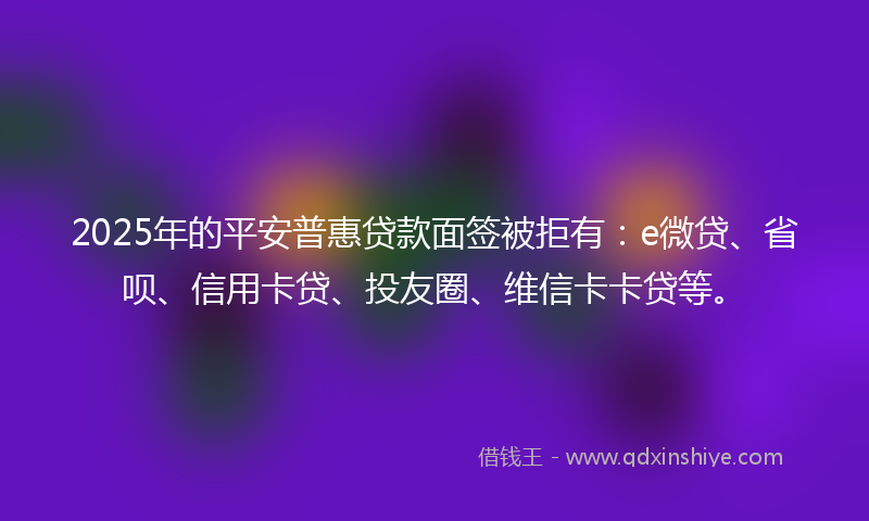 2025年的平安普惠贷款面签被拒有：e微贷、省呗、信用卡贷、投友圈、维信卡卡贷等。