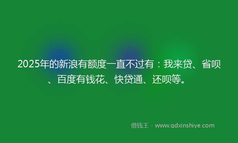 2025年的新浪有额度一直不过有：我来贷、省呗、百度有钱花、快贷通、还呗等。