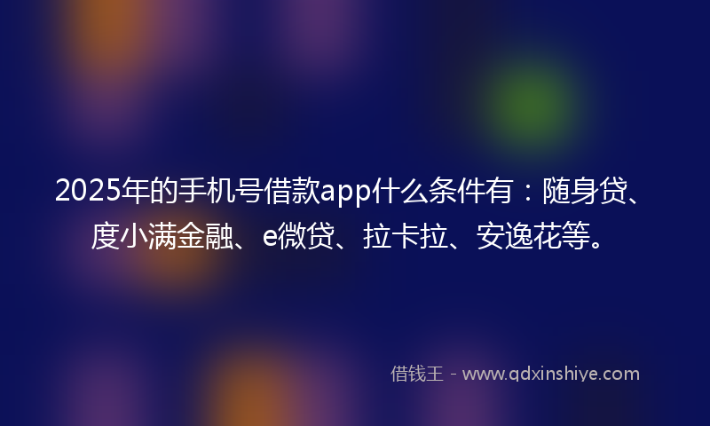 2025年的手机号借款app什么条件有：随身贷、度小满金融、e微贷、拉卡拉、安逸花等。