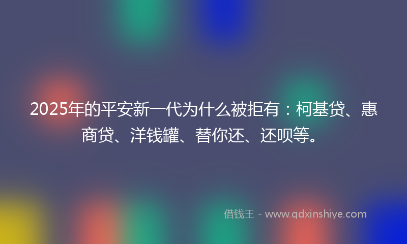 2025年的平安新一代为什么被拒有：柯基贷、惠商贷、洋钱罐、替你还、还呗等。