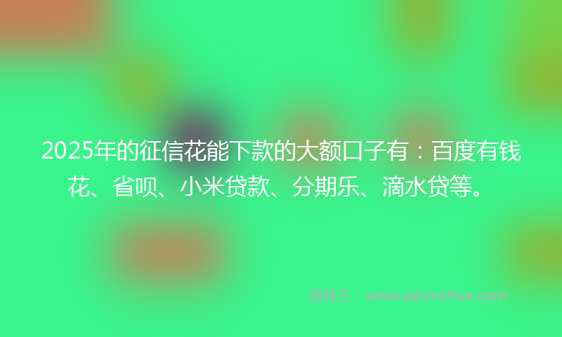 2025年的征信花能下款的大额口子有：百度有钱花、省呗、小米贷款、分期乐、滴水贷等。