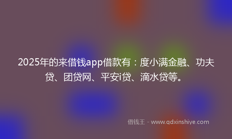 2025年的来借钱app借款有：度小满金融、功夫贷、团贷网、平安i贷、滴水贷等。