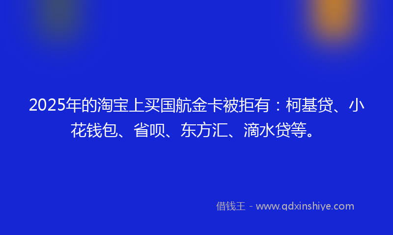 2025年的淘宝上买国航金卡被拒有：柯基贷、小花钱包、省呗、东方汇、滴水贷等。