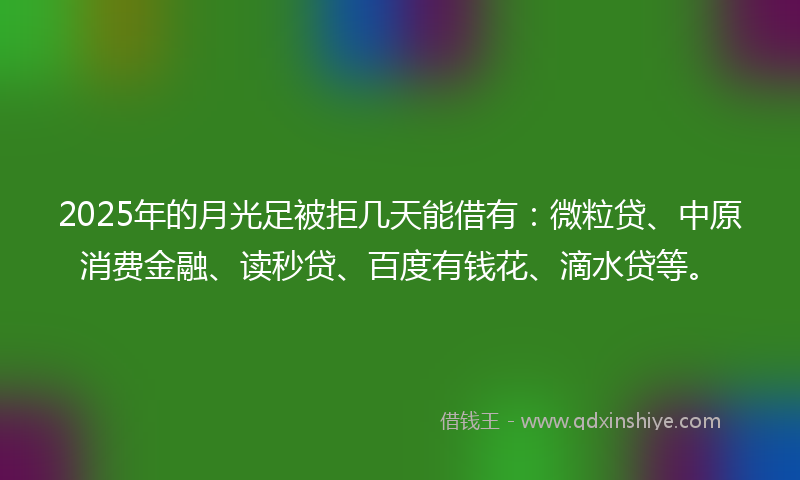 2025年的月光足被拒几天能借有：微粒贷、中原消费金融、读秒贷、百度有钱花、滴水贷等。