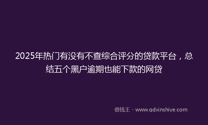 2025年热门有没有不查综合评分的贷款平台，总结五个黑户逾期也能下款的网贷