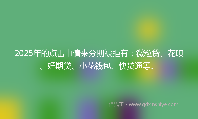 2025年的点击申请来分期被拒有：微粒贷、花呗、好期贷、小花钱包、快贷通等。