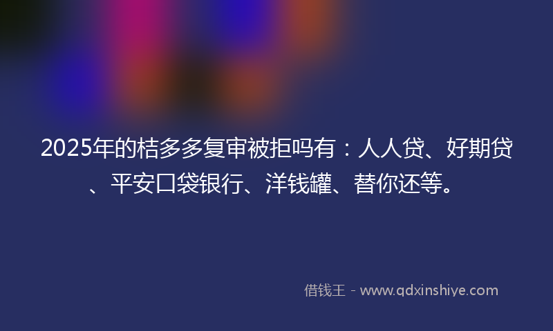 2025年的桔多多复审被拒吗有：人人贷、好期贷、平安口袋银行、洋钱罐、替你还等。