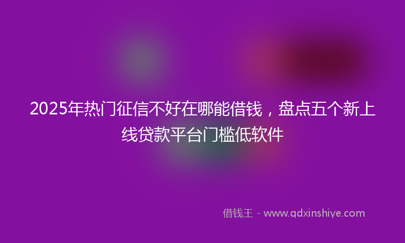 2025年热门征信不好在哪能借钱，盘点五个新上线贷款平台门槛低软件