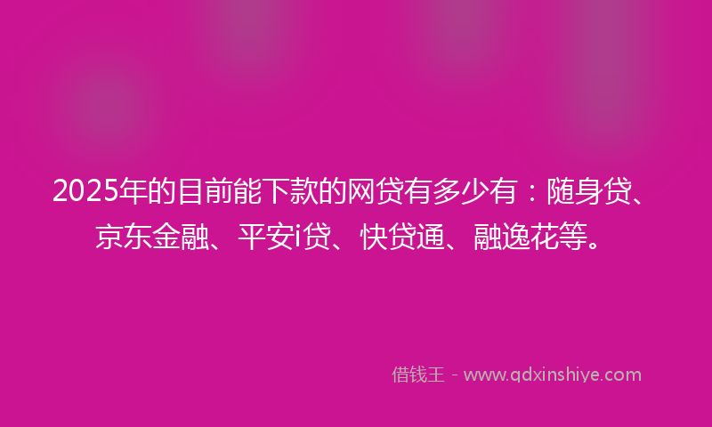 2025年的目前能下款的网贷有多少有：随身贷、京东金融、平安i贷、快贷通、融逸花等。