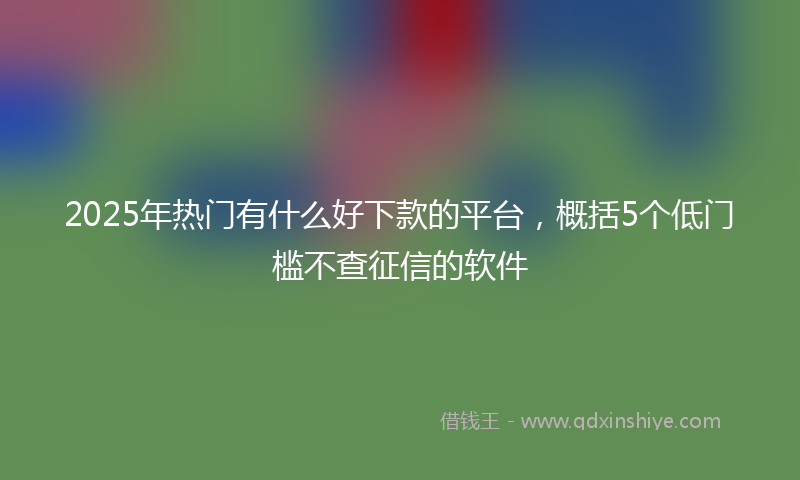 2025年热门有什么好下款的平台，概括5个低门槛不查征信的软件