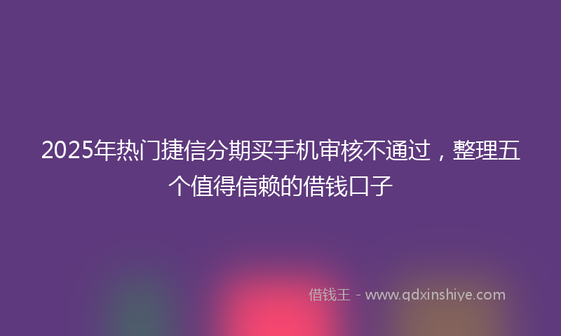 2025年热门捷信分期买手机审核不通过，整理五个值得信赖的借钱口子