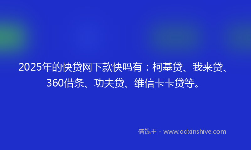 2025年的快贷网下款快吗有：柯基贷、我来贷、360借条、功夫贷、维信卡卡贷等。
