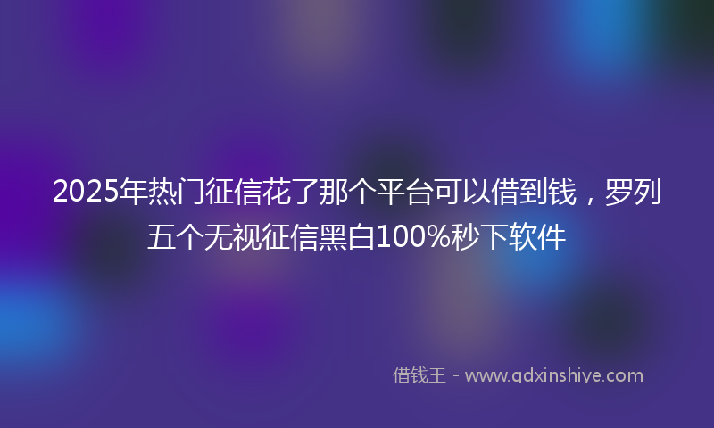 2025年热门征信花了那个平台可以借到钱，罗列五个无视征信黑白100%秒下软件