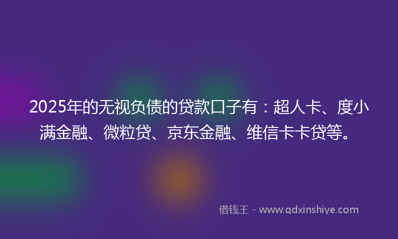 2025年的无视负债的贷款口子有：超人卡、度小满金融、微粒贷、京东金融、维信卡卡贷等。