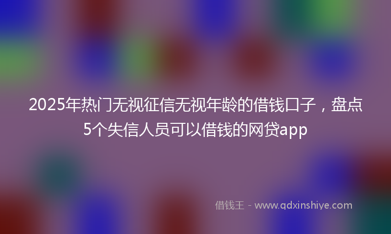 2025年热门无视征信无视年龄的借钱口子，盘点5个失信人员可以借钱的网贷app