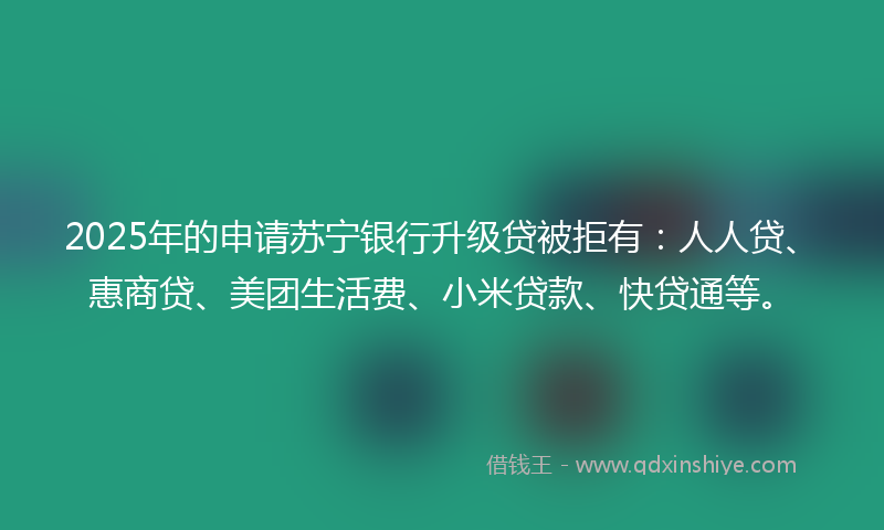 2025年的申请苏宁银行升级贷被拒有：人人贷、惠商贷、美团生活费、小米贷款、快贷通等。