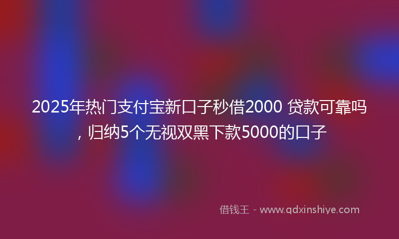 2025年热门支付宝新口子秒借2000 贷款可靠吗，归纳5个无视双黑下款5000的口子