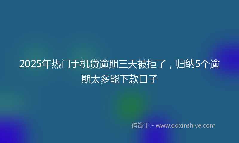 2025年热门手机贷逾期三天被拒了，归纳5个逾期太多能下款口子
