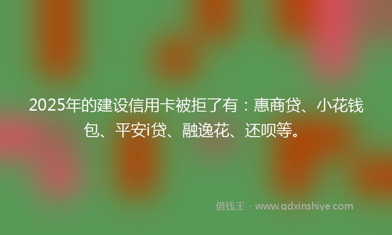 2025年的建设信用卡被拒了有：惠商贷、小花钱包、平安i贷、融逸花、还呗等。