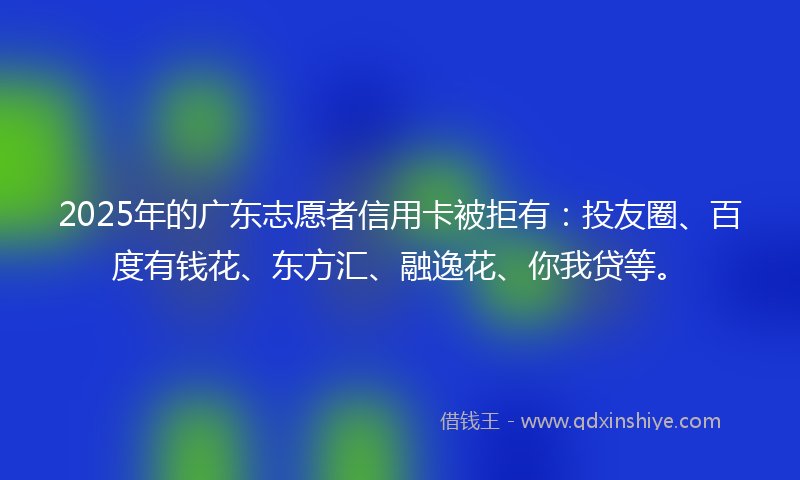 2025年的广东志愿者信用卡被拒有：投友圈、百度有钱花、东方汇、融逸花、你我贷等。