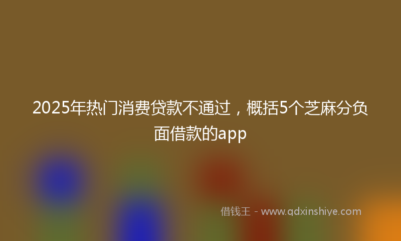 2025年热门消费贷款不通过，概括5个芝麻分负面借款的app