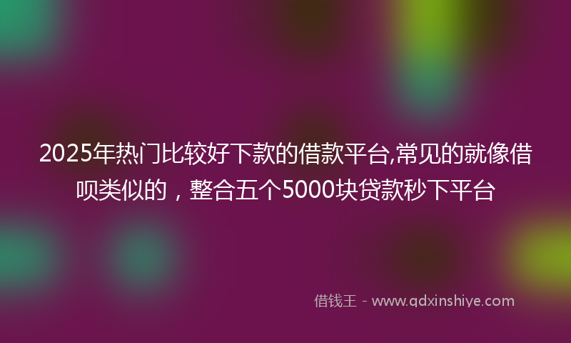 2025年热门比较好下款的借款平台,常见的就像借呗类似的，整合五个5000块贷款秒下平台