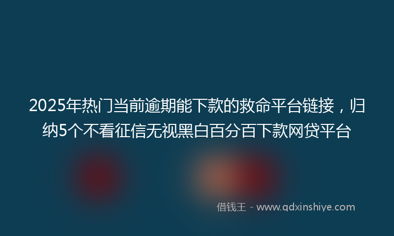 2025年热门当前逾期能下款的救命平台链接，归纳5个不看征信无视黑白百分百下款网贷平台