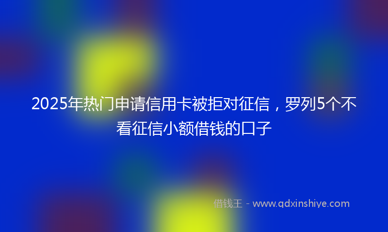 2025年热门申请信用卡被拒对征信，罗列5个不看征信小额借钱的口子