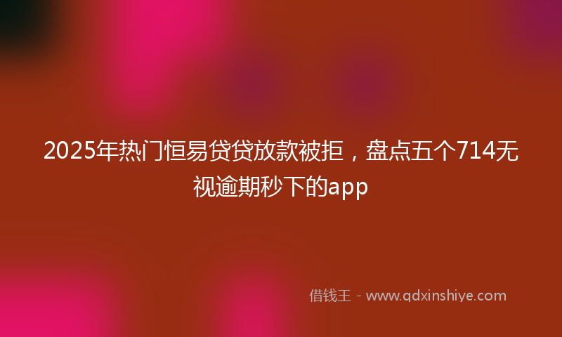 2025年热门恒易贷贷放款被拒，盘点五个714无视逾期秒下的app