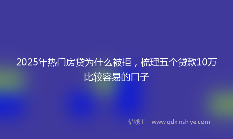 2025年热门房贷为什么被拒，梳理五个贷款10万比较容易的口子