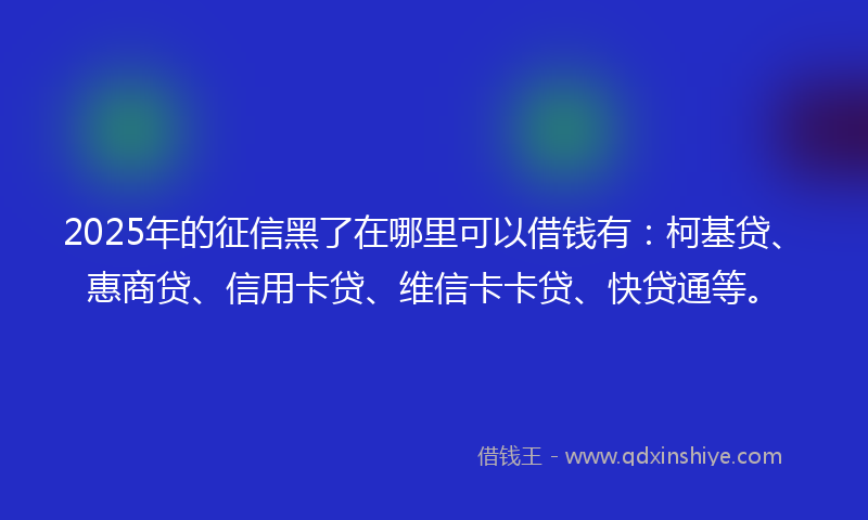 2025年的征信黑了在哪里可以借钱有：柯基贷、惠商贷、信用卡贷、维信卡卡贷、快贷通等。