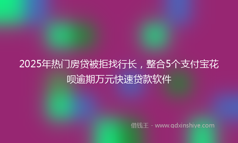 2025年热门房贷被拒找行长，整合5个支付宝花呗逾期万元快速贷款软件