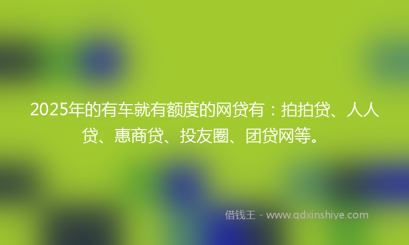 2025年的有车就有额度的网贷有：拍拍贷、人人贷、惠商贷、投友圈、团贷网等。