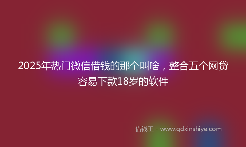 2025年热门微信借钱的那个叫啥，整合五个网贷容易下款18岁的软件
