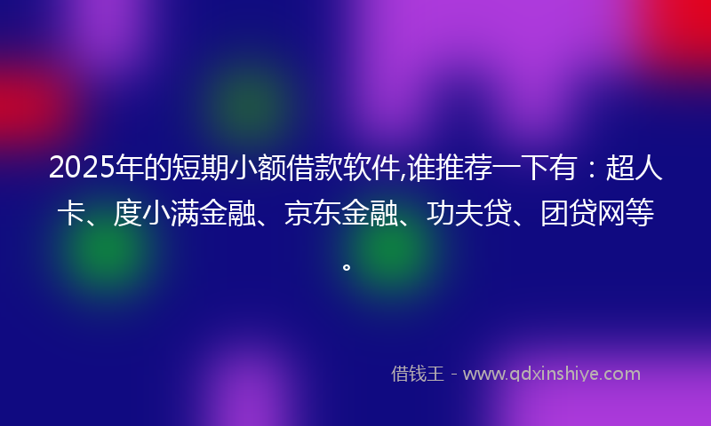 2025年的短期小额借款软件,谁推荐一下有：超人卡、度小满金融、京东金融、功夫贷、团贷网等。