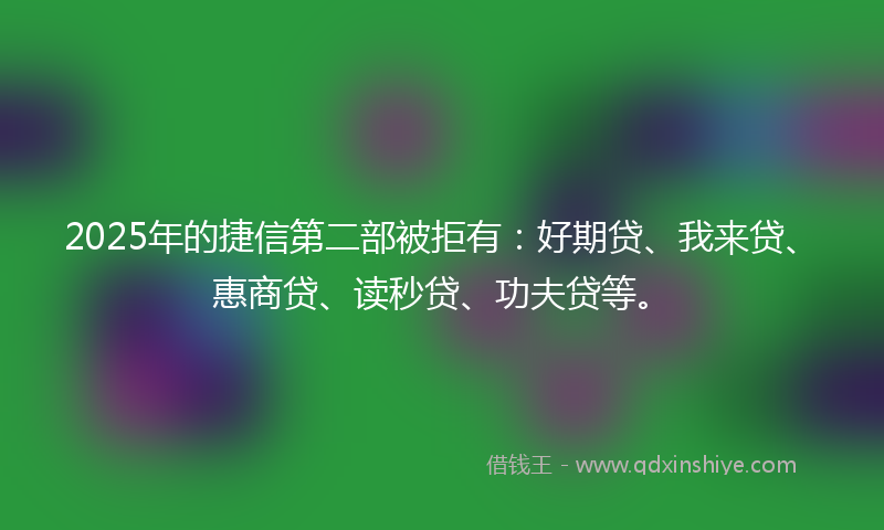 2025年的捷信第二部被拒有：好期贷、我来贷、惠商贷、读秒贷、功夫贷等。