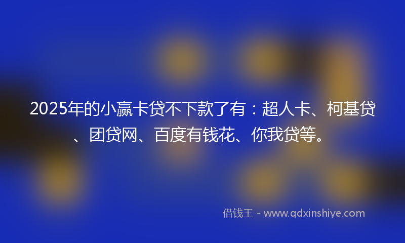 2025年的小赢卡贷不下款了有：超人卡、柯基贷、团贷网、百度有钱花、你我贷等。