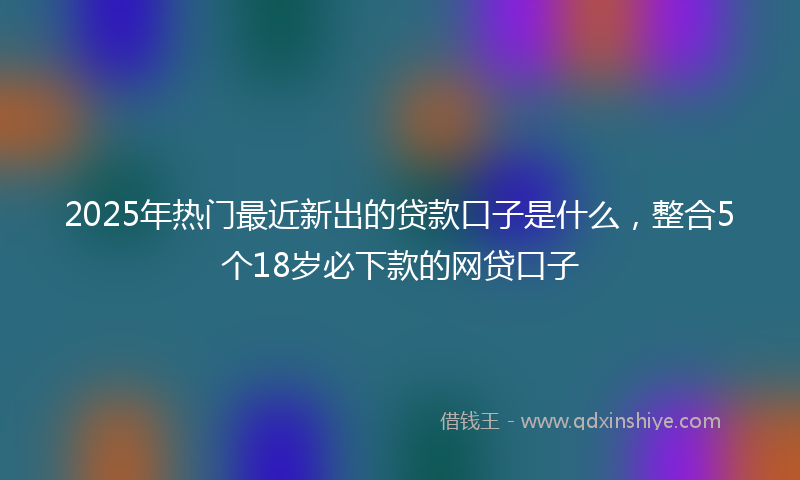 2025年热门最近新出的贷款口子是什么，整合5个18岁必下款的网贷口子