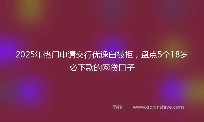 2025年热门申请交行优逸白被拒，盘点5个18岁必下款的网贷口子