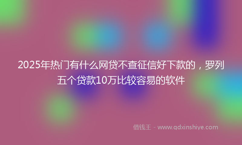 2025年热门有什么网贷不查征信好下款的，罗列五个贷款10万比较容易的软件
