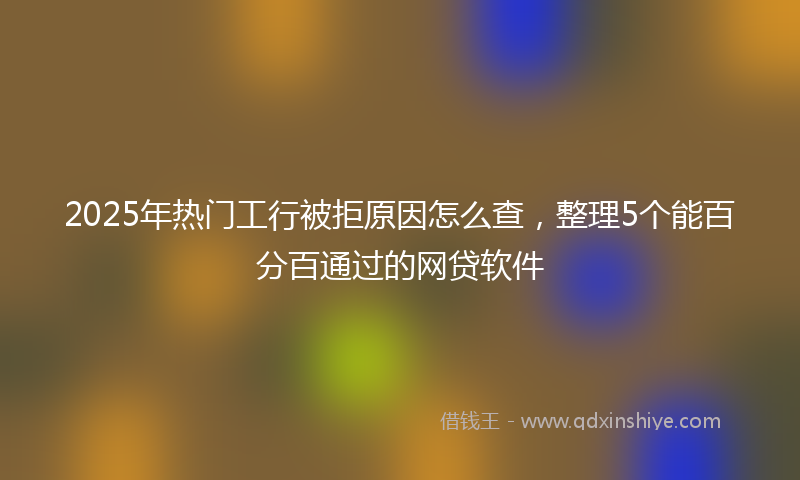 2025年热门工行被拒原因怎么查，整理5个能百分百通过的网贷软件