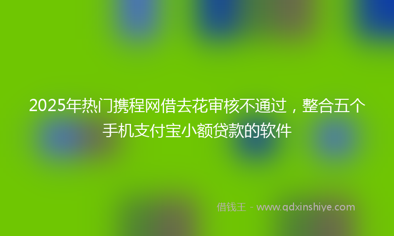 2025年热门携程网借去花审核不通过，整合五个手机支付宝小额贷款的软件