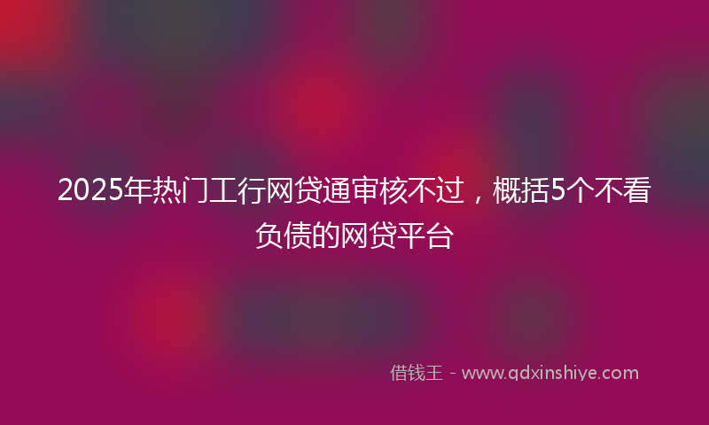 2025年热门工行网贷通审核不过，概括5个不看负债的网贷平台