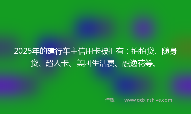 2025年的建行车主信用卡被拒有：拍拍贷、随身贷、超人卡、美团生活费、融逸花等。
