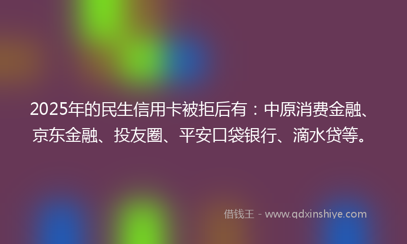 2025年的民生信用卡被拒后有：中原消费金融、京东金融、投友圈、平安口袋银行、滴水贷等。