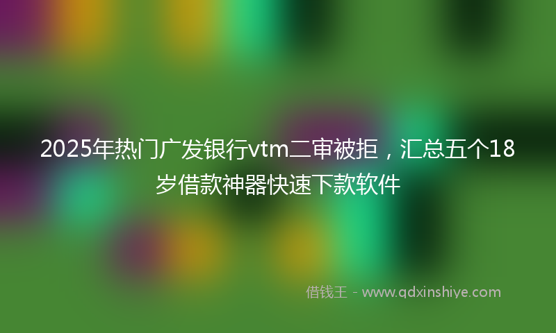 2025年热门广发银行vtm二审被拒，汇总五个18岁借款神器快速下款软件