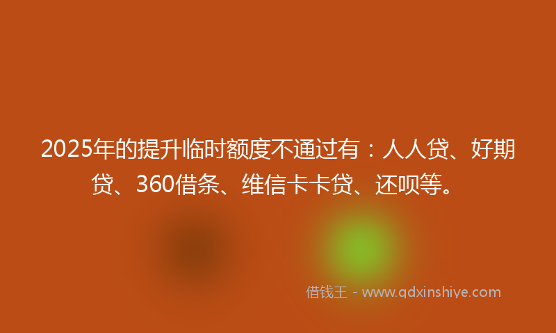 2025年的提升临时额度不通过有：人人贷、好期贷、360借条、维信卡卡贷、还呗等。