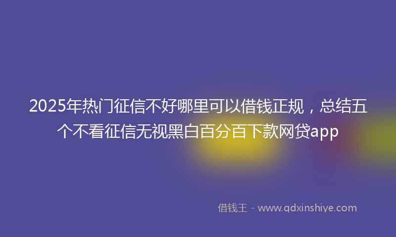 2025年热门征信不好哪里可以借钱正规，总结五个不看征信无视黑白百分百下款网贷app